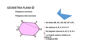 GEOMETRIA PLANA 
Polígonos convexos
Polígonos não-convexos
 Os lados AB, AC, CD, DE, EF e FA.
 Os vértices A, B, C, D, E e F.
 Os ângulos internos A, B, C, D, E e
F.
  é ângulo externo relativo ao
vértice A.
 A diagonal BD.
A
B C
D
EF

 
