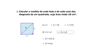 Exemplo
 Calcular a medida de cada lado e de cada uma das
diagonais de um quadrado, cuja área mede 18 cm2.
L
LD
A = L2 ⇒ L2 = 18 ⇒ L = 3√2
D2 = L2 + L2 ⇒ D = L√2
⇒ D = 3√2.√2
⇒ D = 6 cm
 