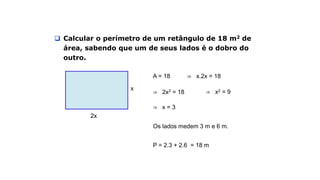 Exemplo
 Calcular o perímetro de um retângulo de 18 m2 de
área, sabendo que um de seus lados é o dobro do
outro.
2x
x
A = 18 ⇒ x.2x = 18
⇒ 2x2 = 18 ⇒ x2 = 9
⇒ x = 3
Os lados medem 3 m e 6 m.
P = 2.3 + 2.6 = 18 m
 