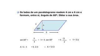 6
4
60º
Exemplo
 Os lados de um paralelogramo medem 4 cm e 6 cm e
formam, entre si, ângulo de 60º. Obter a sua área.
h
sen 60º =
h
4
⇒ h = 4. sen 60º = 4.
2
√3
⇒ h = 2√3
A = b . h = 6. 2√3 ⇒ A = 12√3
 