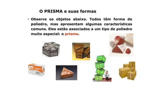 O PRISMA e suas formas
• Observe os objetos abaixo. Todos têm forma de
poliedro, mas apresentam algumas características
comuns. Eles estão associados a um tipo de poliedro
muito especial: o prisma.
 