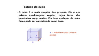 Estudo do cubo
• O cubo é o mais simples dos prismas. Ele é um
prisma quadrangular regular, cujas faces são
quadrados congruentes. Por isso qualquer de suas
faces pode ser considerada como base.
a → medida de cada uma das
arestasa
a
a
 