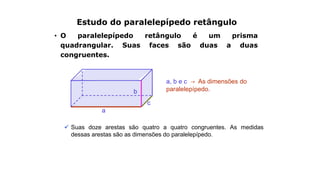 Estudo do paralelepípedo retângulo
• O paralelepípedo retângulo é um prisma
quadrangular. Suas faces são duas a duas
congruentes.
a, b e c → As dimensões do
paralelepípedo.
a
c
b
 Suas doze arestas são quatro a quatro congruentes. As medidas
dessas arestas são as dimensões do paralelepípedo.
 