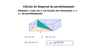 b
a
Cálculo da diagonal do paralelepípedo
• Obtendo o valor de D em função das dimensões a, b
e c do paralelepípedo.
c D
d2 = a2 + b2 e D2 = d2 + c2
d
D2 = a2 + b2 + c2
⇒ D = √a2 + b2 + c2
 
