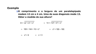 Exemplo
O comprimento e a largura de um paralelepípedo
medem 12 cm e 4 cm. Uma de suas diagonais mede 13.
Obter a medida de sua altura?
D = √a2 + b2 + c2 ⇒ 13 = √122 + 42 + c2
⇒ 169 = 144 + 16 + c2 ⇒ c2 = 169 – 160
⇒ c2 = 9 ⇒ c = 3
 