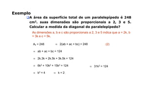 Exemplo
A área da superfície total de um paralelepípedo é 248
cm2. suas dimensões são proporcionais a 2, 3 e 5.
Calcular a medida da diagonal do paralelepípedo?
As dimensões a, b e c são proporcionais a 2, 3 e 5 indica que a = 2k, b
= 3k e c = 5k.
AT = 248 ⇒ 2(ab + ac + bc) = 248
⇒ ab + ac + bc = 124
:(2)
⇒ 2k.3k + 2k.5k + 3k.5k = 124
⇒ 6k2 + 10k2 + 15k2 = 124 ⇒ 31k2 = 124
⇒ k2 = 4 ⇒ k = 2
 