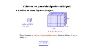 Volume do paralelepípedo retângulo
• Analise as duas figuras a seguir.
cubo unitário
V = 1 u3
V = 5.3.4 = 60 u3
5 u
3 u
4 u
De modo geral, o volume de um paralelepípedo de dimensões a, b e c é
dado por
V = a.b.c
 