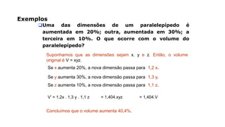 Exemplos
Uma das dimensões de um paralelepípedo é
aumentada em 20%; outra, aumentada em 30%; a
terceira em 10%. O que ocorre com o volume do
paralelepípedo?
Suponhamos que as dimensões sejam x, y e z. Então, o volume
original é V = xyz.
Se x aumenta 20%, a nova dimensão passa para 1,2 x.
Se y aumenta 30%, a nova dimensão passa para 1,3 y.
Se z aumenta 10%, a nova dimensão passa para 1,1 z.
V’ = 1,2x . 1,3 y . 1,1 z = 1,404.xyz = 1,404.V
Concluímos que o volume aumenta 40,4%.
 