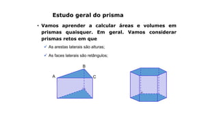 Estudo geral do prisma
• Vamos aprender a calcular áreas e volumes em
prismas quaisquer. Em geral. Vamos considerar
prismas retos em que
 As arestas laterais são alturas;
 As faces laterais são retângulos;
A
B
C
 