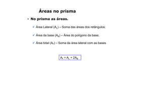 Áreas no prisma
• No prisma as áreas.
 Área Lateral (AL) – Soma das áreas dos retângulos;
 Área da base (AB) – Área do polígono da base;
 Área total (AT) – Soma da área lateral com as bases
AT = AL + 2AB
 