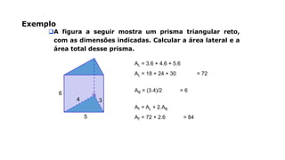 Exemplo
A figura a seguir mostra um prisma triangular reto,
com as dimensões indicadas. Calcular a área lateral e a
área total desse prisma.
3
5
6
4
AL = 3.6 + 4.6 + 5.6
AL = 18 + 24 + 30 = 72
AB = (3.4)/2 = 6
AT = AL + 2.AB
AT = 72 + 2.6 = 84
 