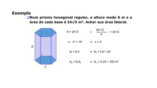 Exemplo
Num prisma hexagonal regular, a altura mede 6 m e a
área de cada base é 24√3 m2. Achar sua área lateral.
x
6
A = 24√3 ⇒
4
6x2√3
= 24√3
⇒ x2 = 16 ⇒ x = 4
Af = b.h ⇒ Af = 4.6 = 24
AL = 6.Af ⇒ AL = 6.24 = 192 m2
 