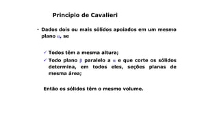 Princípio de Cavalieri
• Dados dois ou mais sólidos apoiados em um mesmo
plano , se
 Todos têm a mesma altura;
 Todo plano  paralelo a  e que corte os sólidos
determina, em todos eles, seções planas de
mesma área;
Então os sólidos têm o mesmo volume.
 