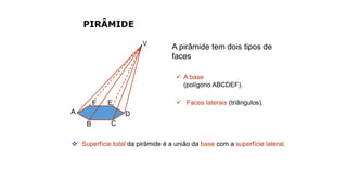 PIRÂMIDE
A pirâmide tem dois tipos de
faces
 A base
(polígono ABCDEF).
 Faces laterais (triângulos).
 Superfície total da pirâmide é a união da base com a superfície lateral.
V
A
B C
D
EF
 