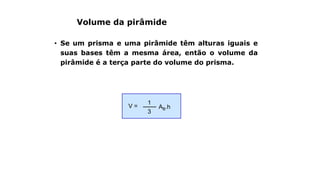 Volume da pirâmide
• Se um prisma e uma pirâmide têm alturas iguais e
suas bases têm a mesma área, então o volume da
pirâmide é a terça parte do volume do prisma.
AB.hV =
3
1
 