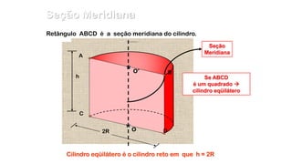 Retângulo ABCD é a seção meridiana do cilindro.
2R
Seção
Meridiana
A
B
C
DO*
O’*h Se ABCD
é um quadrado 
cilindro eqüilátero
Cilindro eqüilátero é o cilindro reto em que h = 2R
Seção Meridiana
 