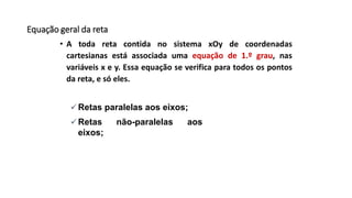 Equação geral da reta
• A toda reta contida no sistema xOy de coordenadas
cartesianas está associada uma equação de 1.º grau, nas
variáveis x e y. Essa equação se verifica para todos os pontos
da reta, e só eles.
 Retas paralelas aos eixos;
 Retas não-paralelas aos
eixos;
 