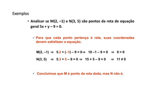 Exemplos
• Analisar se M(2, –1) e N(3, 5) são pontos da reta de equação
geral 5x + y – 9 = 0.
⇒ 5.2 + (–1) – 9 = 0
 Para que cada ponto pertença à reta, suas coordenadas
devem satisfazer a equação.
M(2, –1) ⇒ 10 –1 – 9 = 0 ⇒ 0 = 0
⇒ 5.3 + 5 – 9 = 0N(3, 5) ⇒ 15 + 5 – 9 = 0 ⇒ 11 ≠ 0
 Concluímos que M é ponto da reta dada, mas N não é.
 