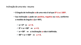 Inclinação de uma reta - resumo
• O ângulo de inclinação α de uma reta é tal que 0º ≤ α ≤ 180º.
• Sua inclinação a pode ser positiva, negativa ou nula, conforme
a medida do ângulo α (α ≠ 90º).
 α = 0º ⇔ a = 0.
 0º < α < 90º ⇔ a > 0.
 α = 90º ⇔ a inclinação a não é definida.
 90º < α < 180º ⇔ a < 0.
 