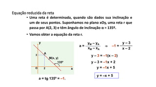 Equação reduzida da reta
• Uma reta é determinada, quando são dados sua inclinação e
um de seus pontos. Suponhamos no plano xOy, uma reta r que
passa por A(2, 3) e têm ângulo de inclinação α = 135º.
• Vamos obter a equação da reta r.
x
y
O
135º
A
2
3
M(x, y)
xM – xA
yM – yA
a = tg 135º = –1.
x – 2
y – 3
–1 =a =
y – 3 = –1(x – 2)
y – 3 = –1x + 2
y = –1x + 5
⇒
y = –x + 5
 