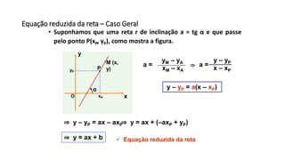 Equação reduzida da reta – Caso Geral
• Suponhamos que uma reta r de inclinação a = tg α e que passe
pelo ponto P(xP, yP), como mostra a figura.
x
y
O
α
P
xP
yP
M (x,
y) xM – xA
yM – yA
x – xP
y – yP
a =a =
y – yP = a(x – xP)
⇒
⇒ y – yP = ax – axP⇒ y = ax + (–axP + yP)
⇒ y = ax + b  Equação reduzida da reta
 
