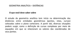 GEOMETRIA ANALÍTICA – DISTÂNCIAS
O que você deve saber sobre
O estudo da geometria analítica tem início na determinação das
distâncias entre entidades geométricas (pontos, retas, curvas)
colocadas sobre o plano cartesiano. A partir daí, diversas situações
podem surgir, como a definição de curvas complexas por meio de
equações em que se relacionam os valores das coordenadas de
seus pontos.
 