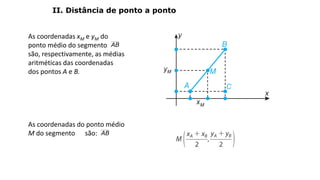 As coordenadas xM e yM do
ponto médio do segmento
são, respectivamente, as médias
aritméticas das coordenadas
dos pontos A e B.
As coordenadas do ponto médio
M do segmento são:
GEOMETRIA ANALÍTICA – DISTÂNCIAS
II. Distância de ponto a ponto
AB
AB
Coordenadas do ponto médio de um segmento
 