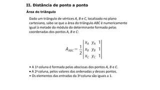Área do triângulo
Dado um triângulo de vértices A, B e C, localizado no plano
cartesiano, sabe-se que a área do triângulo ABC é numericamente
igual à metade do módulo do determinante formado pelas
coordenadas dos pontos A, B e C:
• A 1a coluna é formada pelas abscissas dos pontos A, B e C.
 A 2a coluna, pelos valores das ordenadas y desses pontos.
• Os elementos das entradas da 3a coluna são iguais a 1.
GEOMETRIA ANALÍTICA – DISTÂNCIAS
II. Distância de ponto a ponto
 