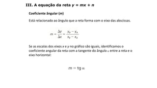 Coeficiente ângular (m)
Está relacionado ao ângulo que a reta forma com o eixo das abscissas.
Se as escalas dos eixos x e y no gráfico são iguais, identificamos o
coeficiente angular da reta com a tangente do ângulo  entre a reta e o
eixo horizontal:
III. A equação da reta y = mx + n
GEOMETRIA ANALÍTICA – DISTÂNCIAS
 