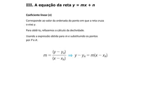 Coeficiente linear (n)
Corresponde ao valor da ordenada do ponto em que a reta cruza
o eixo y.
Para obtê-lo, refazemos o cálculo da declividade.
Usando a expressão obtida para m e substituindo os pontos
por P e A:
III. A equação da reta y = mx + n
GEOMETRIA ANALÍTICA – DISTÂNCIAS
 