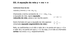 Coeficiente linear da reta
Isolando y, teremos: y = mx - mxA + yA
III. A equação da reta y = mx + n
Chamando o termo constante de n = – mxA + yA,
a equação da reta, agora equação
reduzida da reta, passa a ser escrita assim:
Outro formato em que a equação da reta aparece
(chamada equação segmentária da reta):
Nela, os coeficientes a e b são o valor de x no ponto em que y = 0 e
o valor de y no ponto em que x = 0. Ou seja, a e b são os chamados
cortes nos eixos x e y, respectivamente.
GEOMETRIA ANALÍTICA – DISTÂNCIAS
 
