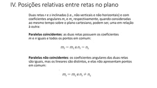 Duas retas r e s inclinadas (i.e., não verticais e não horizontais) e com
coeficientes angulares mr e ms respectivamente, quando consideradas
ao mesmo tempo sobre o plano cartesiano, podem ser, uma em relação
à outra:
Paralelas coincidentes: as duas retas possuem os coeficientes
m e n iguais e todos os pontos em comum:
Paralelas não coincidentes: os coeficientes angulares das duas retas
são iguais, mas os lineares são distintos, e elas não apresentam pontos
em comum:
IV. Posições relativas entre retas no plano
GEOMETRIA ANALÍTICA – DISTÂNCIAS
 
