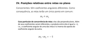 Caso particular de concorrência de retas: elas são perpendiculares. Além
de seus coeficientes serem diferentes, o produto entre eles é igual a 1,
i.e., o coeficiente angular de uma das retas é o inverso do oposto do
coeficiente angular da outra.
Concorrentes: têm coeficientes angulares diferentes. Como
consequência, as retas terão um único ponto em comum:
IV. Posições relativas entre retas no plano
GEOMETRIA ANALÍTICA – DISTÂNCIAS
 