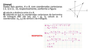 (Unesp)
Dados dois pontos, A e B, com coordenadas cartesianas
(-2, 1) e (1, -2), respectivamente, conforme a figura:
a) calcule a distância entre A e B.
b) sabendo-se que as coordenadas cartesianas do baricentro
do triângulo ABC são (xG, yG) = (2, 1), calcule as 3
coordenadas (xC, yC) do vértice C do triângulo.
GEOMETRIA ANALÍTICA – DISTÂNCIAS  NO VESTIBULAR
RESPOSTA:
 