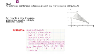 (Uerj)
No sistema de coordenadas cartesianas a seguir, está representado o triângulo ABC.
Em relação a esse triângulo:
a) demonstre que ele é retângulo;
b) calcule a sua área.
2
RESPOSTA:
GEOMETRIA ANALÍTICA – DISTÂNCIAS  NO VESTIBULAR
 
