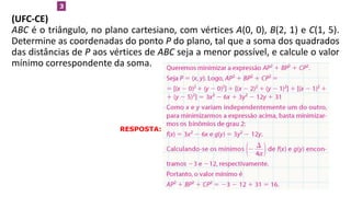 (UFC-CE)
ABC é o triângulo, no plano cartesiano, com vértices A(0, 0), B(2, 1) e C(1, 5).
Determine as coordenadas do ponto P do plano, tal que a soma dos quadrados
das distâncias de P aos vértices de ABC seja a menor possível, e calcule o valor
mínimo correspondente da soma.
3
RESPOSTA:
 