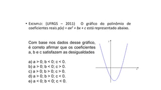 • EXEMPLO: (UFRGS – 2011) O gráfico do polinômio de
coeficientes reais p(x) = ax2 + bx + c está representado abaixo.
FUNÇÃO DO 2º GRAU - GRÁFICO
Com base nos dados desse gráfico,
é correto afirmar que os coeficientes
a, b e c satisfazem as desigualdades
a) a > 0; b < 0; c < 0.
b) a > 0; b < 0; c > 0.
c) a > 0; b > 0; c > 0.
d) a > 0; b > 0; c < 0.
e) a < 0; b < 0; c < 0.
 