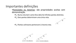 Importantes definições
•Postulados ou Axiomas: são propriedades aceitas sem
demonstração.
•P1: Numa reta bem como fora dela há infinitos pontos distintos.
•P2: Dois pontos determinam uma única reta.
•P3: Pontos colineares pertencem à mesma reta.
 