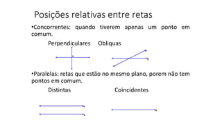 Posições relativas entre retas
•Concorrentes: quando tiverem apenas um ponto em
comum.
Perpendiculares Obliquas
•Paralelas: retas que estão no mesmo plano, porem não tem
pontos em comum.
Distintas Coincidentes
 