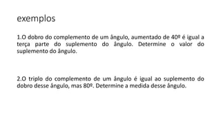 exemplos
1.O dobro do complemento de um ângulo, aumentado de 40º é igual a
terça parte do suplemento do ângulo. Determine o valor do
suplemento do ângulo.
2.O triplo do complemento de um ângulo é igual ao suplemento do
dobro desse ângulo, mas 80º. Determine a medida desse ângulo.
 