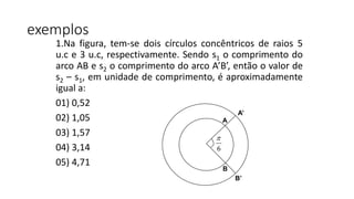 exemplos
1.Na figura, tem-se dois círculos concêntricos de raios 5
u.c e 3 u.c, respectivamente. Sendo s1 o comprimento do
arco AB e s2 o comprimento do arco A’B’, então o valor de
s2 – s1, em unidade de comprimento, é aproximadamente
igual a:
01) 0,52
02) 1,05
03) 1,57
04) 3,14
05) 4,71
A
B
A’
B’
6

 