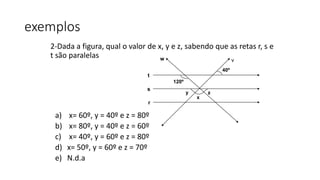2-Dada a figura, qual o valor de x, y e z, sabendo que as retas r, s e
t são paralelas
a) x= 60º, y = 40º e z = 80º
b) x= 80º, y = 40º e z = 60º
c) x= 40º, y = 60º e z = 80º
d) x= 50º, y = 60º e z = 70º
e) N.d.a
exemplos
t
r
s
w v
120º
40º
y
x
z
 