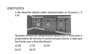 1-No desenho abaixo estão representados os terrenos I, II
e III
Quantos metros de comprimento deverá ter o muro que o
proprietário do terreno II construirá para fechar o lado que
faz frente com a Rua das Rosas?
a) 30 c) 32 e) 34
b) 31 d) 33
exemplos
 