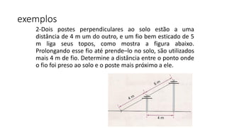 2-Dois postes perpendiculares ao solo estão a uma
distância de 4 m um do outro, e um fio bem esticado de 5
m liga seus topos, como mostra a figura abaixo.
Prolongando esse fio até prende–lo no solo, são utilizados
mais 4 m de fio. Determine a distância entre o ponto onde
o fio foi preso ao solo e o poste mais próximo a ele.
exemplos
 
