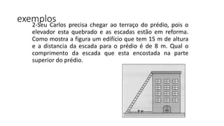 exemplos2-Seu Carlos precisa chegar ao terraço do prédio, pois o
elevador esta quebrado e as escadas estão em reforma.
Como mostra a figura um edifício que tem 15 m de altura
e a distancia da escada para o prédio é de 8 m. Qual o
comprimento da escada que esta encostada na parte
superior do prédio.
 