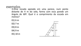 exemplos3-Uma escada apoiada em uma parece, num ponto
distante de 4 m do solo, forma com essa parede um
ângulo de 60º. Qual é o comprimento da escada em
metros?
01) 6 m
02) 7 m
03) 8 m
04) 9 m
05) 10 m
 