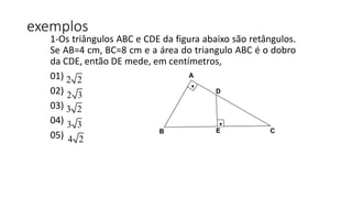 exemplos
1-Os triângulos ABC e CDE da figura abaixo são retângulos.
Se AB=4 cm, BC=8 cm e a área do triangulo ABC é o dobro
da CDE, então DE mede, em centímetros,
01)
02)
03)
04)
05)
.
A
D
E C
.
B
2 2
2 3
3 2
3 3
4 2
 
