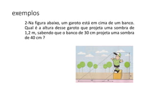2-Na figura abaixo, um garoto está em cima de um banco.
Qual é a altura desse garoto que projeta uma sombra de
1,2 m, sabendo que o banco de 30 cm projeta uma sombra
de 40 cm ?
exemplos
 