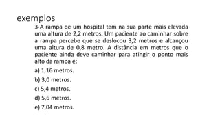 3-A rampa de um hospital tem na sua parte mais elevada
uma altura de 2,2 metros. Um paciente ao caminhar sobre
a rampa percebe que se deslocou 3,2 metros e alcançou
uma altura de 0,8 metro. A distância em metros que o
paciente ainda deve caminhar para atingir o ponto mais
alto da rampa é:
a) 1,16 metros.
b) 3,0 metros.
c) 5,4 metros.
d) 5,6 metros.
e) 7,04 metros.
exemplos
 