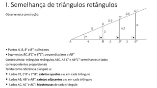 TRIGONOMETRIA NO TRIÂNGULO RETÂNGULO
Observe esta construção:
• Pontos A, B, B’ e B’’: colineares
• Segmentos BC, B’C’ e B”C”: perpendiculares a AB”
Consequência: triângulos retângulos ABC, AB’C’ e AB”C” semelhantes e lados
correspondentes proporcionais
Tendo como referência o ângulo :
• Lados CB, C’B’ e C”B”: catetos opostos a  em cada triângulo
• Lados AB, AB’ e AB”: catetos adjacentes a  em cada triângulo
• Lados AC, AC’ e AC”: hipotenusas de cada triângulo
I. Semelhança de triângulos retângulos
 